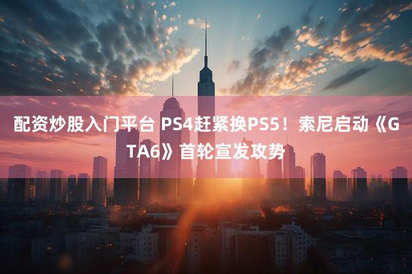 配资炒股入门平台 PS4赶紧换PS5！索尼启动《GTA6》首轮宣发攻势